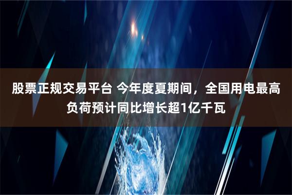 股票正规交易平台 今年度夏期间，全国用电最高负荷预计同比增长超1亿千瓦