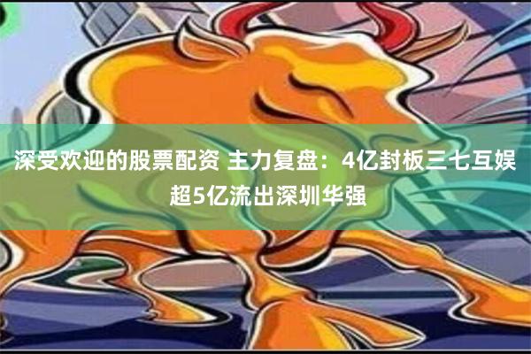 深受欢迎的股票配资 主力复盘：4亿封板三七互娱 超5亿流出深圳华强