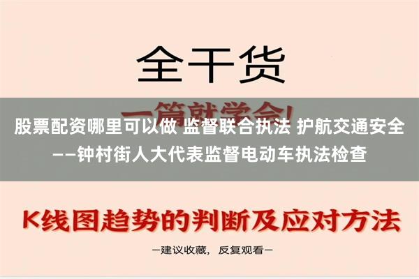 股票配资哪里可以做 监督联合执法 护航交通安全——钟村街人大代表监督电动车执法检查