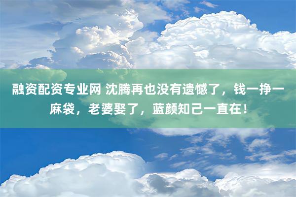 融资配资专业网 沈腾再也没有遗憾了，钱一挣一麻袋，老婆娶了，蓝颜知己一直在！