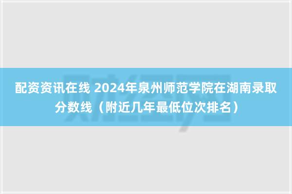 配资资讯在线 2024年泉州师范学院在湖南录取分数线（附近几年最低位次排名）