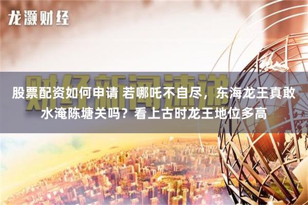 股票配资如何申请 若哪吒不自尽，东海龙王真敢水淹陈塘关吗？看上古时龙王地位多高